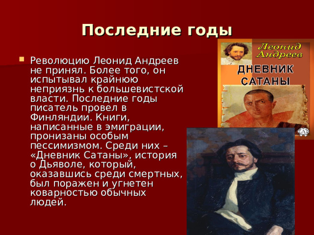 Последние годы Революцию Леонид Андреев не принял. Более того, он испытывал крайнюю неприязнь к большевистской власти. Последние годы писатель провел в Финляндии. Книги, написанные в эмиграции, пронизаны особым пессимизмом. Среди них – «Дневник Сатаны», история о Дьяволе, который, оказавшись среди смертных, был поражен и угнетен коварностью обычных людей. 