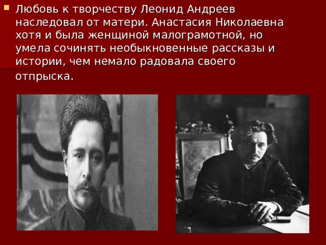 Любовь к творчеству Леонид Андреев наследовал от матери. Анастасия Николаевна хотя и была женщиной малограмотной, но умела сочинять необыкновенные рассказы и истории, чем немало радовала своего отпрыска . 