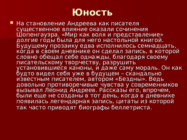 Юность На становление Андреева как писателя существенное влияние оказали сочинения Шопенгауэра. «Мир как воля и представление» долгие годы была для него настольной книгой. Будущему прозаику едва исполнилось семнадцать, когда в своем дневнике он сделал запись, в которой словно обещал себе однажды, благодаря своему писательскому творчеству, разрушить установившиеся каноны, и даже саму мораль. Он как будто видел себя уже в будущем – скандально известным писателем, автором «Бездны». Ведь довольно противоречивые чувства у современников вызывал Леонид Андреев. Рассказы его, впрочем, были еще не созданы в тот день, когда в дневнике появилась легендарная запись, цитаты из которой так часто приводят  биографы беллетриста.  