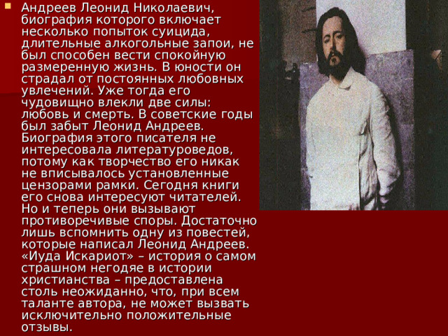 Андреев Леонид Николаевич, биография которого включает несколько попыток суицида, длительные алкогольные запои, не был способен вести спокойную размеренную жизнь. В юности он страдал от постоянных любовных увлечений. Уже тогда его чудовищно влекли две силы: любовь и смерть. В советские годы был забыт Леонид Андреев. Биография этого писателя не интересовала литературоведов, потому как творчество его никак не вписывалось установленные цензорами рамки. Сегодня книги его снова интересуют читателей. Но и теперь они вызывают противоречивые споры. Достаточно лишь вспомнить одну из повестей, которые написал Леонид Андреев. «Иуда Искариот» – история о самом страшном негодяе в истории христианства – предоставлена столь неожиданно, что, при всем таланте автора, не может вызвать исключительно положительные отзывы. 
