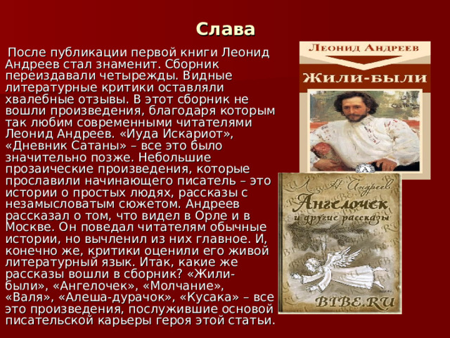 Слава  После публикации первой книги Леонид Андреев стал знаменит. Сборник переиздавали четырежды. Видные литературные критики оставляли хвалебные отзывы. В этот сборник не вошли произведения, благодаря которым так любим современными читателями Леонид Андреев. «Иуда Искариот», «Дневник Сатаны» – все это было значительно позже. Небольшие прозаические произведения, которые прославили начинающего писатель – это истории о простых людях, рассказы с незамысловатым сюжетом. Андреев рассказал о том, что видел в Орле и в Москве. Он поведал читателям обычные истории, но вычленил из них главное. И, конечно же, критики оценили его живой литературный язык. Итак, какие же рассказы вошли в сборник? «Жили-были», «Ангелочек», «Молчание», «Валя», «Алеша-дурачок», «Кусака» – все это произведения, послужившие основой писательской карьеры героя этой статьи. 