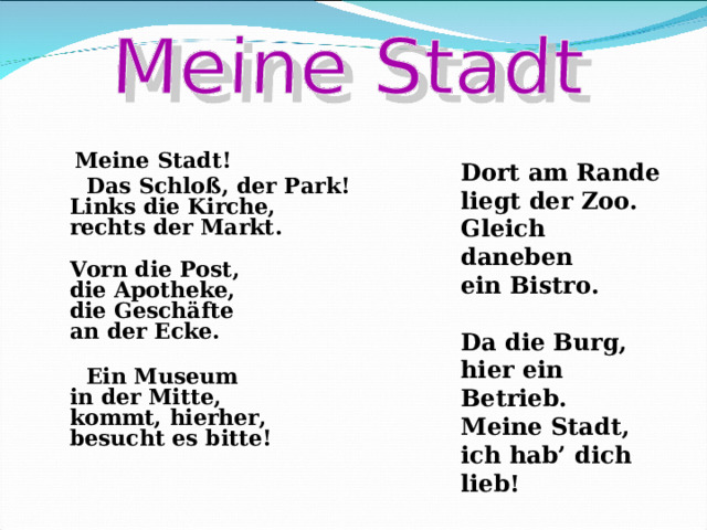   Meine Stadt!  Das Schloß, der Park!  Links die Kirche,  rechts der Markt.   Vorn die Post,   die Apotheke,  die Geschäfte  an der Ecke.    Ein Museum  in der Mitte,  kommt, hierher,  besucht es bitte!    Dort am Rande  liegt der Zoo.  Gleich daneben  ein Bistro.   Da die Burg,  hier ein Betrieb.  Meine Stadt,  ich hab’ dich lieb!  