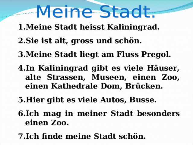 Meine Stadt heisst Kaliningrad. Sie ist alt, gross und schön. Meine Stadt liegt am Fluss Pregol. In Kaliningrad gibt es viele Häuser, alte Strassen, Museen, einen Zoo, einen Kathedrale  Dom, Brücken. Hier gibt es viele Autos, Busse. Ich mag in meiner Stadt besonders einen Zoo. Ich finde meine Stadt schön.  