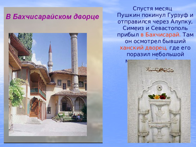  Спустя месяц Пушкин покинул Гурзуф и отправился через Алупку, Симеиз и Севастополь прибыл в Бахчисарай. Там он осмотрел бывший ханский дворец, где его поразил небольшой мраморный «фонтан слез». 