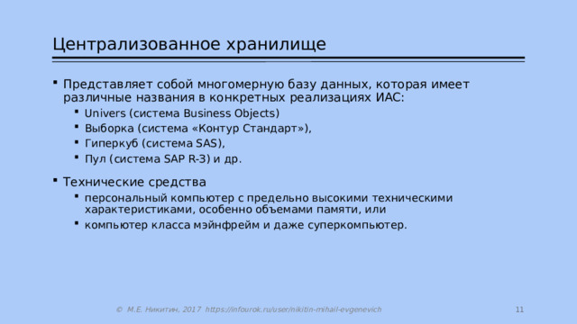 Централизованное хранилище Представляет собой многомерную базу данных, которая имеет различные названия в конкретных реализациях ИАС: Univers (система Business Objects) Выборка (система «Контур Стандарт»), Гиперкуб (система SAS), Пул (система SАР R-З) и др. Univers (система Business Objects) Выборка (система «Контур Стандарт»), Гиперкуб (система SAS), Пул (система SАР R-З) и др. Технические средства персональный компьютер с предельно высокими техническими характеристиками, особенно объемами памяти, или компьютер класса мэйнфрейм и даже суперкомпьютер. персональный компьютер с предельно высокими техническими характеристиками, особенно объемами памяти, или компьютер класса мэйнфрейм и даже суперкомпьютер.  © М.Е. Никитин, 2017 https://infourok.ru/user/nikitin-mihail-evgenevich 