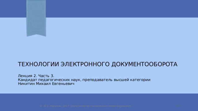 Технологии электронного документооборота Лекция 2. Часть 3. Кандидат педагогических наук, преподаватель высшей категории Никитин Михаил Евгеньевич © М.Е. Никитин, 2017 https://infourok.ru/user/nikitin-mihail-evgenevich  