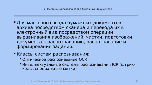 2. Системы массового ввода бумажных документов Для массового ввода бумажных документов архива посредством сканера и перевода их в электронный вид посредством операций выравнивания изображений, чистки, подготовки документа к распознаванию, распознавание и формирования задания. Классы систем распознавания: Оптическое распознавание OCR Интеллектуальные системы распознавания ICR (штрих-коды, специальные метки) Оптическое распознавание OCR Интеллектуальные системы распознавания ICR (штрих-коды, специальные метки)  © М.Е. Никитин, 2017 https://infourok.ru/user/nikitin-mihail-evgenevich 