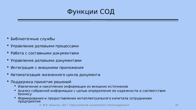 Функции СОД Библиотечные службы Управление деловыми процессами Работа с составными документами Управление деловыми документами Интеграция с внешними приложения Автоматизация жизненного цикла документа Поддержка принятия решений Извлечение и накопление информации из внешних источников Анализ собранной информации с целью определения ее надежности и соответствия бизнесу Формирование и предоставление интеллектуального капитала сотрудникам предприятия Извлечение и накопление информации из внешних источников Анализ собранной информации с целью определения ее надежности и соответствия бизнесу Формирование и предоставление интеллектуального капитала сотрудникам предприятия  © М.Е. Никитин, 2017 https://infourok.ru/user/nikitin-mihail-evgenevich 