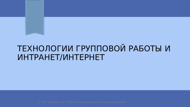Технологии групповой работы и интранет/интернет © М.Е. Никитин, 2017 https://infourok.ru/user/nikitin-mihail-evgenevich  