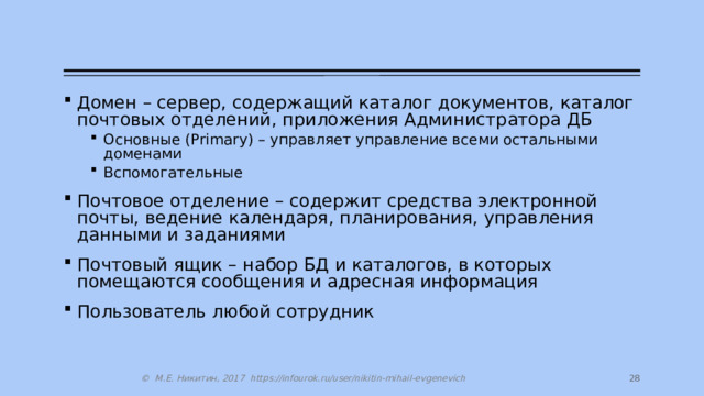 Домен – сервер, содержащий каталог документов, каталог почтовых отделений, приложения Администратора ДБ Основные (Primary) – управляет управление всеми остальными доменами Вспомогательные Основные (Primary) – управляет управление всеми остальными доменами Вспомогательные Почтовое отделение – содержит средства электронной почты, ведение календаря, планирования, управления данными и заданиями Почтовый ящик – набор БД и каталогов, в которых помещаются сообщения и адресная информация Пользователь любой сотрудник 27 © М.Е. Никитин, 2017 https://infourok.ru/user/nikitin-mihail-evgenevich 