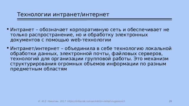 Технологии интранет/интернет Интранет – обозначает корпоративную сеть и обеспечивает не только распространение, но и обработку электронных документов с помощью web-технологии Интранет/интернет – объединила в себе технологию локальной обработки данных, электронной почты, файловых серверов, технологий для организации групповой работы. Это механизм структурирования огромных объемов информации по разным предметным областям 27 © М.Е. Никитин, 2017 https://infourok.ru/user/nikitin-mihail-evgenevich 