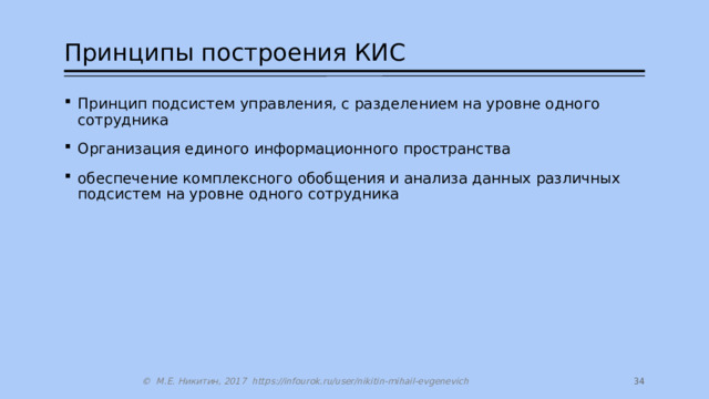 Принципы построения КИС Принцип подсистем управления, с разделением на уровне одного сотрудника Организация единого информационного пространства обеспечение комплексного обобщения и анализа данных различных подсистем на уровне одного сотрудника 27 © М.Е. Никитин, 2017 https://infourok.ru/user/nikitin-mihail-evgenevich 