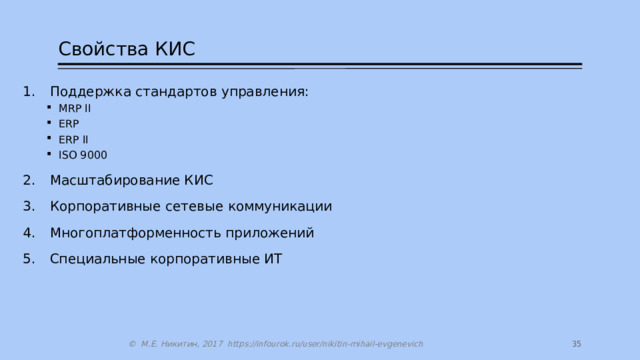 Свойства КИС Поддержка стандартов управления: MRP II ERP ERP II ISO 9000 MRP II ERP ERP II ISO 9000 Масштабирование КИС Корпоративные сетевые коммуникации Многоплатформенность приложений Специальные корпоративные ИТ 27 © М.Е. Никитин, 2017 https://infourok.ru/user/nikitin-mihail-evgenevich 