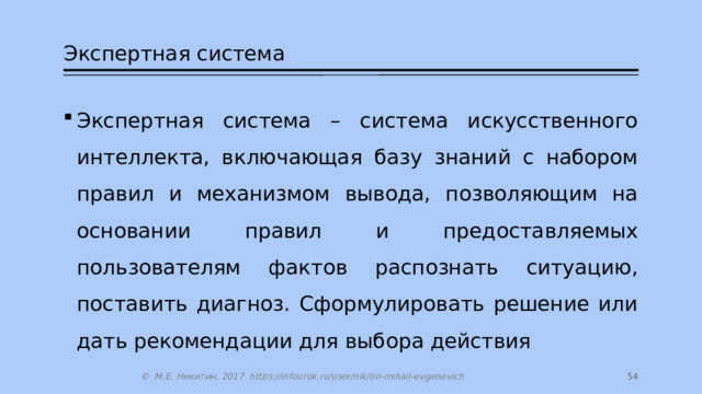 Экспертная система Экспертная система – система искусственного интеллекта, включающая базу знаний с набором правил и механизмом вывода, позволяющим на основании правил и предоставляемых пользователям фактов распознать ситуацию, поставить диагноз. Сформулировать решение или дать рекомендации для выбора действия 27 © М.Е. Никитин, 2017 https://infourok.ru/user/nikitin-mihail-evgenevich 