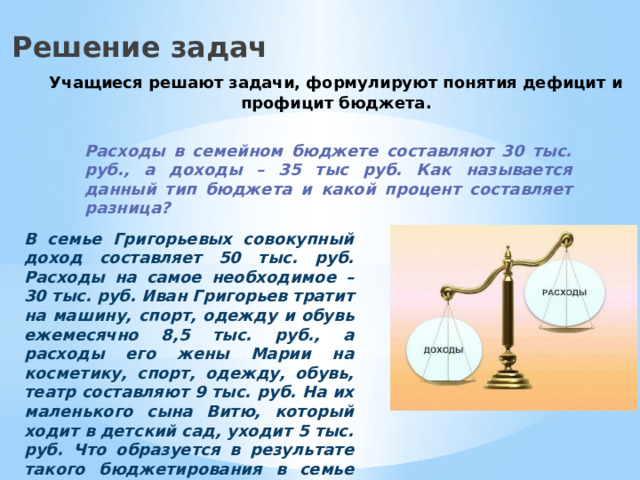 Решение задач Учащиеся решают задачи, формулируют понятия дефицит и профицит бюджета. Расходы в семейном бюджете составляют 30 тыс. руб., а доходы – 35 тыс руб. Как называется данный тип бюджета и какой процент составляет разница? В семье Григорьевых совокупный доход составляет 50 тыс. руб. Расходы на самое необходимое – 30 тыс. руб. Иван Григорьев тратит на машину, спорт, одежду и обувь ежемесячно 8,5 тыс. руб., а расходы его жены Марии на косметику, спорт, одежду, обувь, театр составляют 9 тыс. руб. На их маленького сына Витю, который ходит в детский сад, уходит 5 тыс. руб. Что образуется в результате такого бюджетирования в семье Григорьевых? 