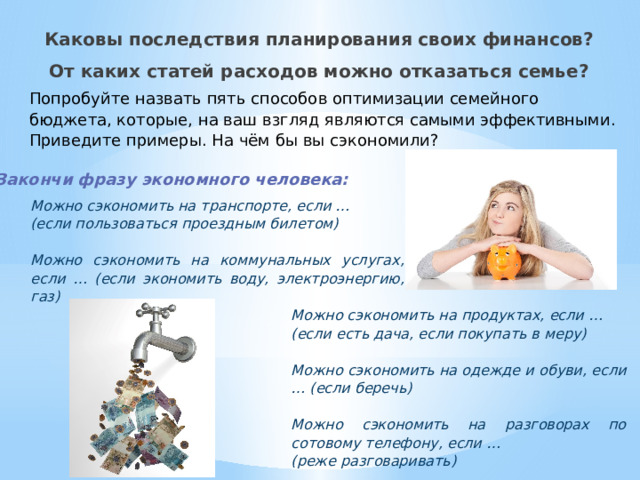 Каковы последствия планирования своих финансов? От каких статей расходов можно отказаться семье? Попробуйте назвать пять способов оптимизации семейного бюджета, которые, на ваш взгляд являются самыми эффективными. Приведите примеры. На чём бы вы сэкономили? Закончи фразу экономного человека: Можно сэкономить на транспорте, если … (если пользоваться проездным билетом)  Можно сэкономить на коммунальных услугах, если … (если экономить воду, электроэнергию, газ) Можно сэкономить на продуктах, если … (если есть дача, если покупать в меру)  Можно сэкономить на одежде и обуви, если … (если беречь)  Можно сэкономить на разговорах по сотовому телефону, если … (реже разговаривать) 