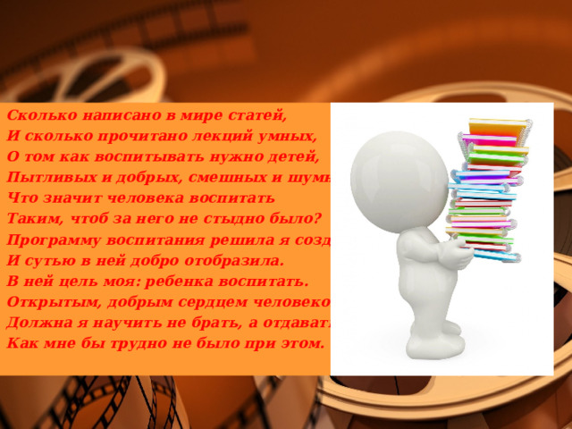 Сколько написано в мире статей, И сколько прочитано лекций умных, О том как воспитывать нужно детей, Пытливых и добрых, смешных и шумных. Что значит человека воспитать Таким, чтоб за него не стыдно было? Программу воспитания решила я создать И сутью в ней добро отобразила. В ней цель моя: ребенка воспитать. Открытым, добрым сердцем человеком. Должна я научить не брать, а отдавать. Как мне бы трудно не было при этом. 