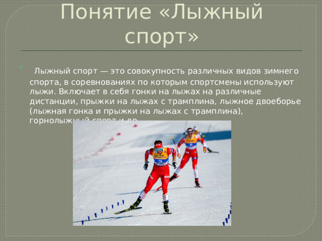 Понятие «Лыжный спорт»  Лыжный спорт — это совокупность различных видов зимнего спорта, в соревнованиях по которым спортсмены используют лыжи. Включает в себя гонки на лыжах на различные дистанции, прыжки на лыжах с трамплина, лыжное двоеборье (лыжная гонка и прыжки на лыжах с трамплина), горнолыжный спорт и др. 