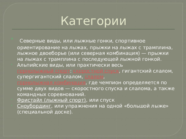 Категории  Северные виды, или лыжные гонки, спортивное ориентирование на лыжах, прыжки на лыжах с трамплина, лыжное двоеборье (или северная комбинация) — прыжки на лыжах с трамплина с последующей лыжной гонкой. Альпийские виды, или практически весь  горнолыжный спорт :  скоростной спуск , гигантский слалом, супергигантский слалом,  слалом ,  горнолыжная комбинация , где чемпион определяется по сумме двух видов — скоростного спуска и слалома, а также командных соревнований. Фристайл (лыжный спорт) , или спуск Сноубординг , или упражнения на одной «большой лыже» (специальной доске). 