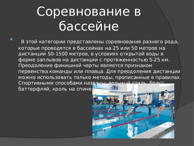 Соревнование в бассейне  В этой категории представлены соревнования разного рода, которые проводятся в бассейнах на 25 или 50 метров на дистанции 50-1500 метров, в условиях открытой воды в форме заплывов на дистанции с протяженностью 5-25 км. Преодоление финишной черты является признаком первенства команды или пловца. Для преодоления дистанции можно использовать только методы, прописанные в правилах. Спортивными способами названы: вольный стиль, брасс, баттерфляй, кроль на спине. 