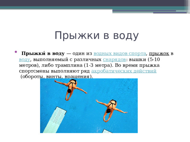  Прыжки в воду  Прыжки́ в воду  — один из  водных видов спорта ,  прыжок  в  воду , выполняемый с различных  снарядов : вышки (5-10 метров), либо трамплина (1-3 метра). Во время прыжка спортсмены выполняют ряд  акробатических действий  (обороты, винты, вращения). 