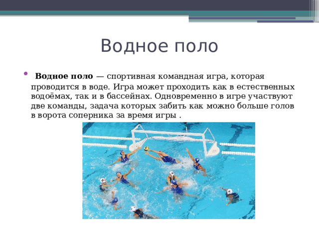 Водное поло  Водное поло — спортивная командная игра, которая проводится в воде. Игра может проходить как в естественных водоёмах, так и в бассейнах. Одновременно в игре участвуют две команды, задача которых забить как можно больше голов в ворота соперника за время игры . 