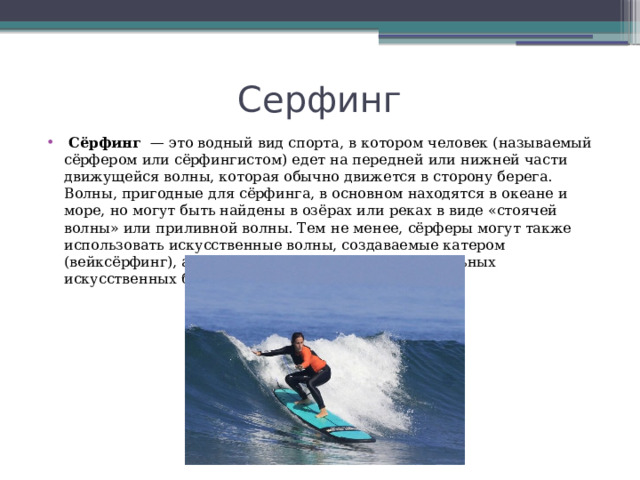 Серфинг  Сёрфинг   — это водный вид спорта, в котором человек (называемый сёрфером или сёрфингистом) едет на передней или нижней части движущейся волны, которая обычно движется в сторону берега. Волны, пригодные для сёрфинга, в основном находятся в океане и море, но могут быть найдены в озёрах или реках в виде «стоячей волны» или приливной волны. Тем не менее, сёрферы могут также использовать искусственные волны, создаваемые катером (вейксёрфинг), а также волны, созданные в специальных искусственных бассейнах для сёрфинга. 