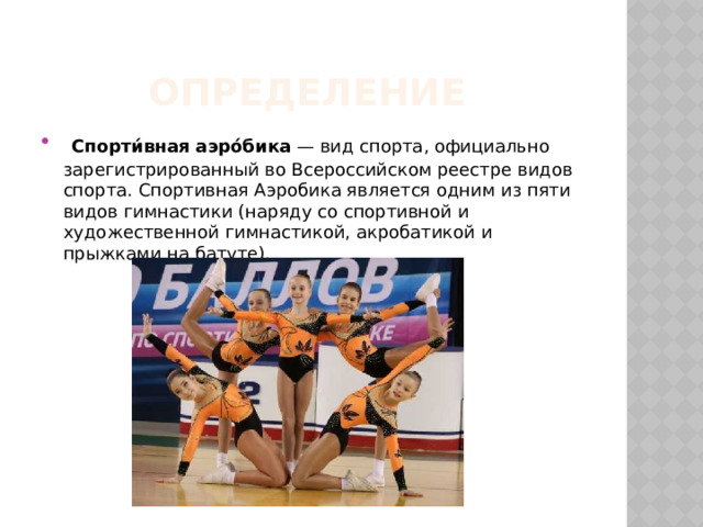 Определение  Спорти́вная аэро́бика  — вид спорта, официально зарегистрированный во Всероссийском реестре видов спорта. Спортивная Аэробика является одним из пяти видов гимнастики (наряду со спортивной и художественной гимнастикой, акробатикой и прыжками на батуте). 