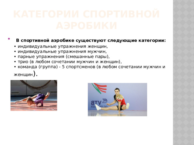 Категории спортивной аэробики  В спортивной аэробике существуют следующие категории:  • индивидуальные упражнения женщин,  • индивидуальные упражнения мужчин,  • парные упражнения (смешанные пары),  • трио (в любом сочетании мужчин и женщин),  • команда (группа) - 5 спортсменов (в любом сочетании мужчин и женщин ). 