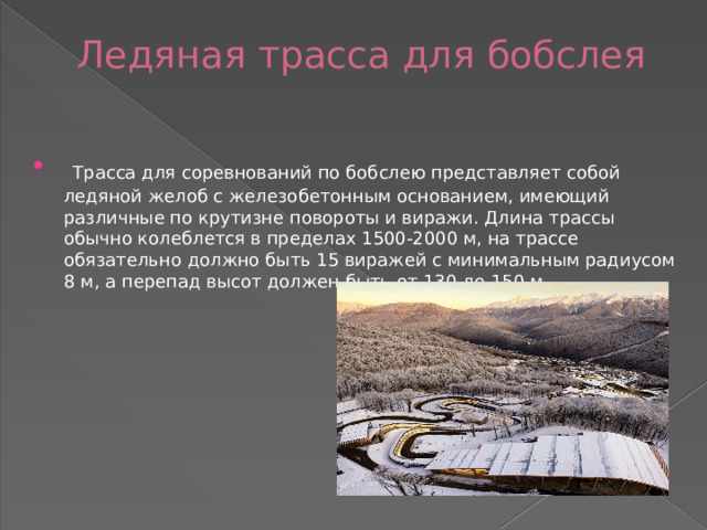 Ледяная трасса для бобслея     Трасса для соревнований по бобслею представляет собой ледяной желоб с железобетонным основанием, имеющий различные по крутизне повороты и виражи. Длина трассы обычно колеблется в пределах 1500-2000 м, на трассе обязательно должно быть 15 виражей с минимальным радиусом 8 м, а перепад высот должен быть от 130 до 150 м.   