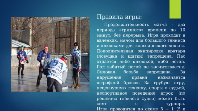 Правила игры:  Продолжительность матча - два периода «грязного» времени по 10 минут, без перерыва. Игра проходит в валенках, мячом для большого тенниса и клюшками для классического хоккея. Дополнительная экипировка вратаря (ловушка и щитки) запрещена. Пас отдается либо клюшкой, либо ногой. Гол забитый ногой не засчитывается. Силовая борьба запрещена. За нарушение правил назначается штрафной бросок. За грубую игру, нецензурную лексику, споры с судьей, неспортивное поведение игрок (по решению главного судьи) может быть снят с турнира.  Игра проводится по схеме 5 + 1 (5 в поле + вратарь). 