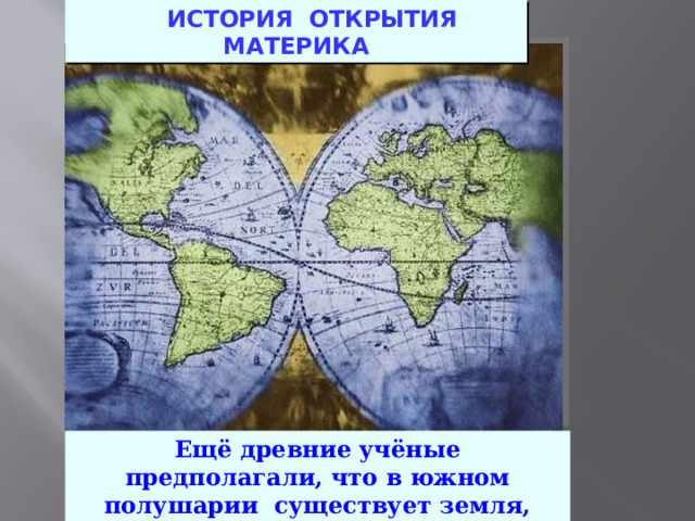  ИСТОРИЯ ОТКРЫТИЯ МАТЕРИКА Ещё древние учёные предполагали, что в южном полушарии существует земля, которую называли “Terra Incognito Australis” . 