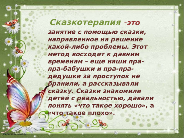 Сказкотерапия  - это занятие с помощью сказки, направленное на решение какой-либо проблемы. Этот метод восходит к давним временам – еще наши пра- пра-бабушки и пра-пра-дедушки за проступок не бранили, а рассказывали сказку. Сказки знакомили детей с реальностью, давали понять «что такое хорошо », а «что такое плохо». 