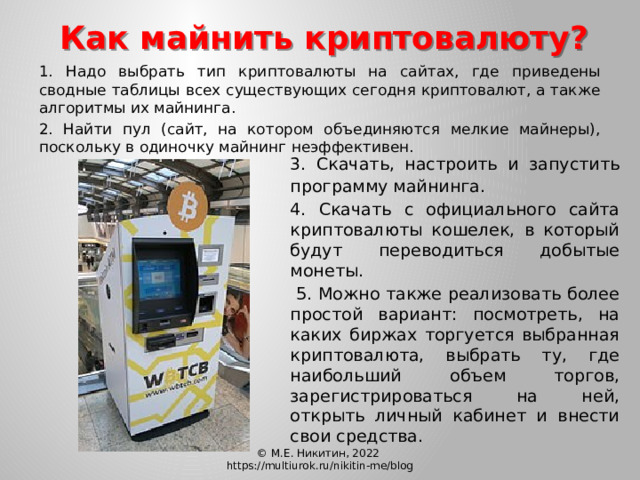 Как майнить криптовалюту?  1. Надо выбрать тип криптовалюты на сайтах, где приведены сводные таблицы всех существующих сегодня криптовалют, а также алгоритмы их майнинга.  2. Найти пул (сайт, на котором объединяются мелкие майнеры), поскольку в одиночку майнинг неэффективен.  3. Скачать, настроить и запустить программу майнинга.  4.  Скачать с официального сайта криптовалюты кошелек, в который будут переводиться добытые монеты.   5. Можно также реализовать более простой вариант: посмотреть, на каких биржах торгуется выбранная криптовалюта, выбрать ту, где наибольший объем торгов, зарегистрироваться на ней, открыть личный кабинет и внести свои средства. © М.Е. Никитин, 2022 https://multiurok.ru/nikitin-me/blog 