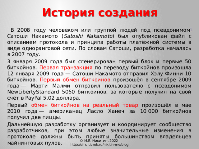 История создания   В 2008 году человеком или группой людей под псевдонимом ] Сатоши Накамото ( Satoshi Nakamoto ) был опубликован файл с описанием протокола и принципа работы платёжной системы в виде одноранговой сети. По словам Сатоши, разработка началась в 2007 году.  3 января 2009 года был сгенерирован первый блок и первые 50 биткойнов. Первая транзакция по переводу биткойнов произошла 12 января 2009 года — Сатоши Накамото отправил Хэлу Финни 10 биткойнов. Первый обмен биткоинов произошёл в сентябре 2009 года — Марти Малми отправил пользователю с псевдонимом NewLibertyStandard 5050 биткоинов, за которые получил на свой счёт в PayPal 5,02 доллара.  Первый обмен биткойнов на реальный товар произошёл в мае 2010 года — американец Ласло Ханеч за 10 000 биткойнов получил две пиццы.  Дальнейшую разработку организует и координирует сообщество разработчиков, при этом любые значительные изменения в протоколе должны быть приняты большинством владельцев майнинговых пулов. © М.Е. Никитин, 2022 https://multiurok.ru/nikitin-me/blog 