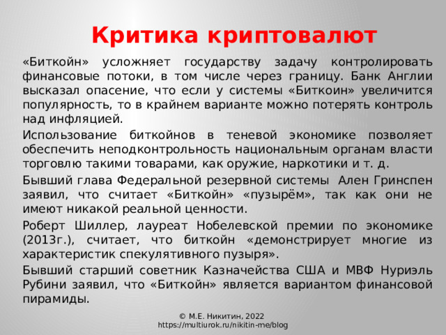 Критика криптовалют   «Биткойн» усложняет государству задачу контролировать финансовые потоки, в том числе через границу. Банк Англии высказал опасение, что если у системы «Биткоин» увеличится популярность, то в крайнем варианте можно потерять контроль над инфляцией.   Использование биткойнов в теневой экономике позволяет обеспечить неподконтрольность национальным органам власти торговлю такими товарами, как оружие, наркотики и т. д.   Бывший глава Федеральной резервной системы Ален Гринспен заявил, что считает «Биткойн» «пузырём», так как они не имеют никакой реальной ценности.   Роберт Шиллер, лауреат Нобелевской премии по экономике (2013г.), считает, что биткойн «демонстрирует многие из характеристик спекулятивного пузыря».   Бывший старший советник Казначейства США и МВФ Нуриэль Рубини заявил, что «Биткойн» является вариантом финансовой пирамиды. © М.Е. Никитин, 2022 https://multiurok.ru/nikitin-me/blog 