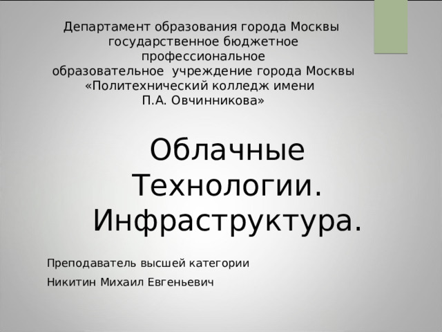 Департамент образования города Москвы  государственное бюджетное профессиональное  образовательное учреждение города Москвы  «Политехнический колледж имени  П.А. Овчинникова» Облачные Технологии. Инфраструктура. Преподаватель высшей категории Никитин Михаил Евгеньевич 