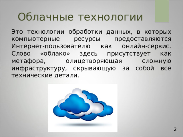 Облачные  технологии Это технологии обработки данных, в которых компьютерные ресурсы предоставляются Интернет-пользователю как онлайн-сервис. Слово «облако» здесь присутствует как метафора, олицетворяющая сложную инфраструктуру, скрывающую за собой все технические детали. 2 