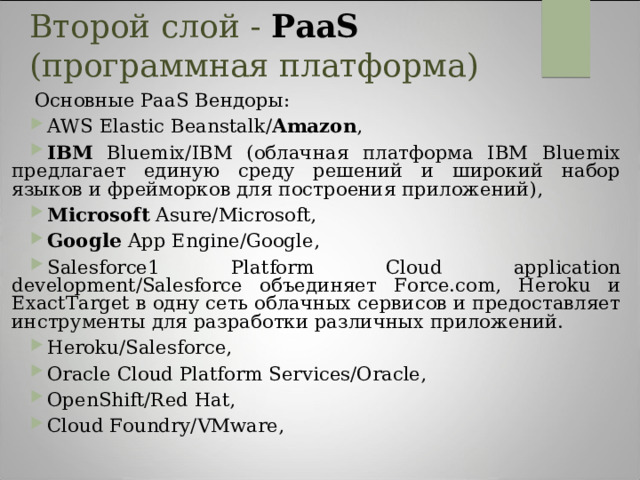 Второй слой - PaaS (программная платформа)   Основные PaaS Вендоры: AWS Elastic Beanstalk/ Amazon , IBM Bluemix/IBM (облачная платформа IBM Bluemix предлагает единую среду решений и широкий набор языков и фрейморков для построения приложений), Microsoft Asure/Microsoft, Google App Engine/Google, Salesforce1 Platform Cloud application development/Salesforce объединяет Force.com, Heroku и ExactTarget в одну сеть облачных сервисов и предоставляет инструменты для разработки различных приложений. Heroku/Salesforce, Oracle Cloud Platform Services/Oracle, OpenShift/Red Hat, Cloud Foundry/VMware,  