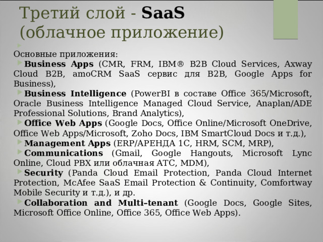 Третий слой - SaaS (облачное приложение)    Основные приложения: Business Apps (CMR, FRM, IBM® B2B Cloud Services, Axway Cloud B2B, amoCRM SaaS сервис для B2B, Google Apps for Business), Business Intelligence (PowerBI в составе Office 365/Microsoft, Oracle Business Intelligence Managed Cloud Service, Anaplan/ADE Professional Solutions, Brand Analytics), Office Web Apps (Google Docs, Office Online/Microsoft OneDrive, Office Web Apps/Microsoft, Zoho Docs, IBM SmartCloud Docs и т.д.), Management Apps (ERP/АРЕНДА 1С, HRM, SCM, MRP), Communications (Gmail, Google Hangouts, Microsoft Lync Online, Cloud PBX или облачная АТС, MDM), Security (Panda Cloud Email Protection, Panda Cloud Internet Protection, McAfee SaaS Email Protection & Continuity, Сomfortway Mobile Security и т.д.), и др. Collaboration and Multi–tenant (Google Docs, Google Sites, Microsoft Office Online, Office 365, Office Web Apps). Основными потребителями SaaS являются предприятия малого и среднего бизнеса. Большинство SaaS-приложений предназначены для поддержки взаимодействия между сотрудниками, совместно работающими над решением общих задач (Collaboration). Архитектура SaaS-приложений, в которой единый экземпляр приложения, запущенный на сервере, обслуживает множество потребителей, является мультиарендной (Multi–tenant), т.е. каждому потребителю в процессе выполнения задач предоставляется свой экземпляр виртуального приложения.  