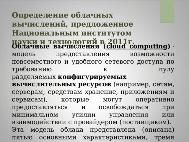 Определение облачных вычислений, предложенное Национальным институтом науки и технологий в 2011г.  Облачные вычисления ( cloud computing )  - модель предоставления возможности повсеместного и удобного сетевого доступа по требованию к пулу разделяемых  конфигурируемых вычислительных ресурсов  (например, сетям, серверам, средствам хранение, приложениям и сервисам), которые могут оперативно предоставляться и освобождаться при минимальном усилии управления или взаимодействии с провайдером (поставщиком). Эта модель облака представлена (описана) пятью основными характеристиками, тремя сервисными моделями и четырьмя моделями развертывания. 