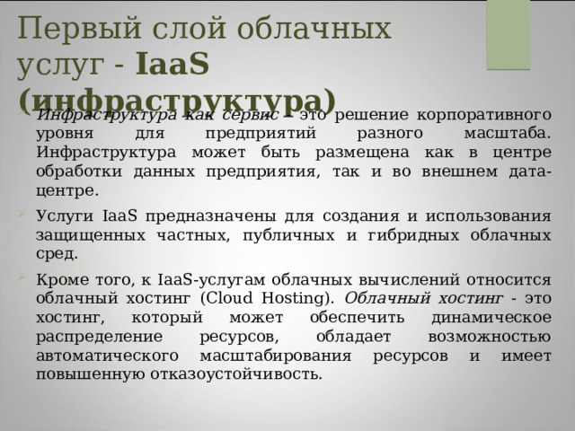 Первый слой облачных услуг - IaaS (инфраструктура)   Инфраструктура как сервис - это решение корпоративного уровня для предприятий разного масштаба. Инфраструктура может быть размещена как в центре обработки данных предприятия, так и во внешнем дата-центре. Услуги IaaS предназначены для создания и использования защищенных частных, публичных и гибридных облачных сред. Кроме того, к IaaS-услугам облачных вычислений относится облачный хостинг (Cloud Hosting). Облачный хостинг - это хостинг, который может обеспечить динамическое распределение ресурсов, обладает возможностью автоматического масштабирования ресурсов и имеет повышенную отказоустойчивость. 