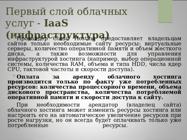Первый слой облачных услуг - IaaS (инфраструктура)   Провайдер Cloud Hosting предоставляет владельцам сайтов только необходимые сайту ресурсы: виртуальные серверы, количество оперативной памяти и объем жесткого диска, а также возможности для управления инфраструктурой хостинга (например, выбор операционной системы, количества RAM, объема и типа HDD, числа ядер CPU, тактовой частоты и скорости доступа). Оплата за аренду облачного хостинга производится только по факту уже потребленных ресурсов: количества процессорного времени, объема дискового пространства, количества потребляемой оперативной памяти и скорости доступа к сайту.  При необходимости арендатор (владелец сайта) облачного хостинга может изменить ресурсы хостинга или настроить его на автоматическое увеличение ресурсов при росте нагрузки, но он всегда будет оплачивать только уже потребленные ресурсы .    Облачный хостинг имеет повышенную отказоустойчивость, так как сайт, размещенный на нем, одновременно находится на нескольких виртуальных серверах и отказ одного из них не повлияет на работу сайта.  