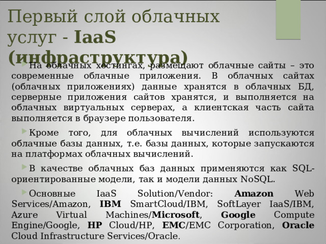 Первый слой облачных услуг - IaaS (инфраструктура)   На облачных хостингах, размещают облачные сайты – это современные облачные приложения. В облачных сайтах (облачных приложениях) данные хранятся в облачных БД, серверные приложения сайтов хранятся, и выполняется на облачных виртуальных серверах, а клиентская часть сайта выполняется в браузере пользователя. Кроме того, для облачных вычислений используются облачные базы данных, т.е. базы данных, которые запускаются на платформах облачных вычислений. В качестве облачных баз данных применяются как SQL-ориентированные модели, так и модели данных NoSQL. Основные IaaS Solution/Vendor: Amazon Web Services/Amazon, IBM SmartCloud/IBM, SoftLayer IaaS/IBM, Azure Virtual Machines/ Microsoft , Google Compute Engine/Google, HP Cloud/HP, EMC /EMC Corporation, Oracle Cloud Infrastructure Services/Oracle . 