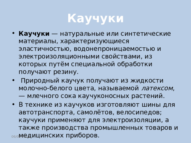 Каучуки Каучуки — натуральные или синтетические материалы, характеризующиеся эластичностью, водонепроницаемостью и электроизоляционными свойствами, из которых путём специальной обработки получают резину.  Природный каучук получают из жидкости молочно-белого цвета, называемой латексом , — млечного сока каучуконосных растений. В технике из каучуков изготовляют шины для автотранспорта, самолётов, велосипедов; каучуки применяют для электроизоляции, а также производства промышленных товаров и медицинских приборов. 06/05/2022 