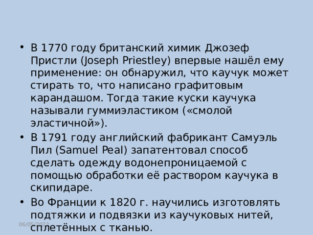 В 1770 году британский химик Джозеф Пристли (Joseph Priestley) впервые нашёл ему применение: он обнаружил, что каучук может стирать то, что написано графитовым карандашом. Тогда такие куски каучука называли гуммиэластиком («смолой эластичной»). В 1791 году английский фабрикант Самуэль Пил (Samuel Peal) запатентовал способ сделать одежду водонепроницаемой с помощью обработки её раствором каучука в скипидаре. Во Франции к 1820 г. научились изготовлять подтяжки и подвязки из каучуковых нитей, сплетённых с тканью. 06/05/2022 