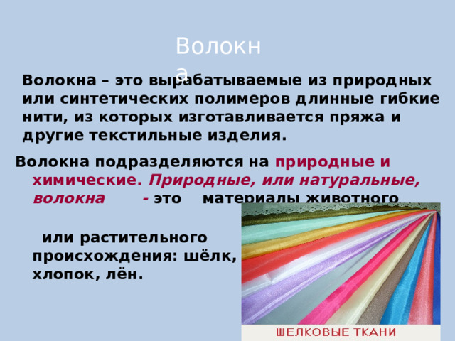 Волокна Волокна – это вырабатываемые из природных или синтетических полимеров длинные гибкие нити, из которых изготавливается пряжа и другие текстильные изделия. Волокна подразделяются на природные и химические. Природные, или натуральные, волокна - это  материалы животного     или растительного      происхождения: шёлк,     шерсть, хлопок, лён.  