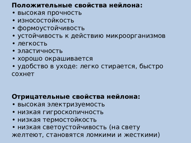 Положительные свойства нейлона:  • высокая прочность  • износостойкость  • формоустойчивость  • устойчивость к действию микроорганизмов  • легкость  • эластичность  • хорошо окрашивается  • удобство в уходе: легко стирается, быстро сохнет Отрицательные свойства нейлона:  • высокая электризуемость  • низкая гигроскопичность  • низкая термостойкость  • низкая светоустойчивость (на свету желтеют, становятся ломкими и жесткими) 