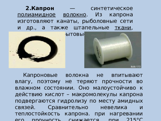 2.Капрон — синтетическое полиамидное  волокно . Из капрона изготовляют канаты, рыболовные сети и др., а также штапельные ткани , чулки и другие бытовые товары. Капроновые волокна не впитывают влагу, поэтому не теряют прочности во влажном состоянии. Оно малоустойчиво к действию кислот – макромолекулы капрона подвергаются гидролизу по месту амидных связей. Сравнительно невелика и теплостойкость капрона. при нагревании его прочность снижается, при 215°С происходит плавление. 