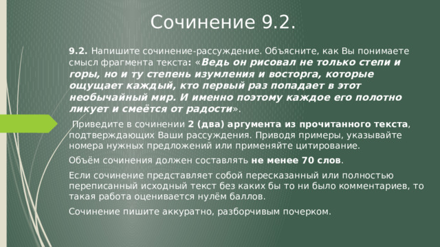 Сочинение 9.2. 9.2. Напишите сочинение-рассуждение. Объясните, как Вы понимаете смысл фрагмента текста : « Ведь он рисовал не только степи и горы, но и ту степень изумления и восторга, которые ощущает каждый, кто первый раз попадает в этот необычайный мир. И именно поэтому каждое его полотно ликует и смеётся от радости ».  Приведите в сочинении 2 (два) аргумента из прочитанного текста , подтверждающих Ваши рассуждения. Приводя примеры, указывайте номера нужных предложений или применяйте цитирование. Объём сочинения должен составлять не менее 70 слов . Если сочинение представляет собой пересказанный или полностью переписанный исходный текст без каких бы то ни было комментариев, то такая работа оценивается нулём баллов. Сочинение пишите аккуратно, разборчивым почерком. 